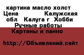 картина масло холст › Цена ­ 18 000 - Калужская обл., Калуга г. Хобби. Ручные работы » Картины и панно   